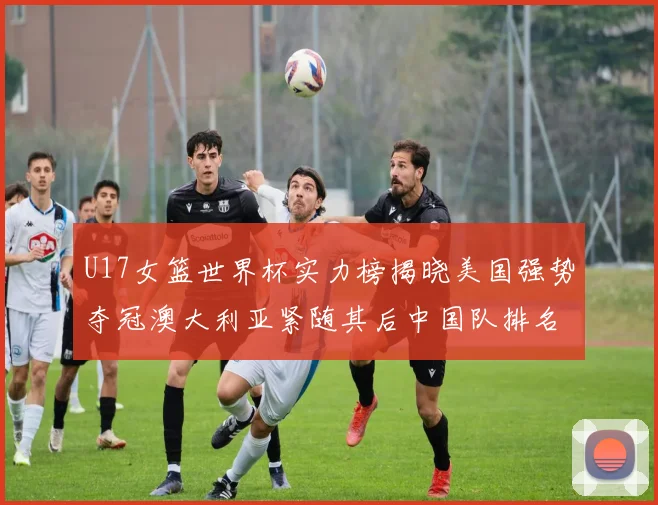 U17女篮世界杯实力榜揭晓美国强势夺冠澳大利亚紧随其后中国队排名第十