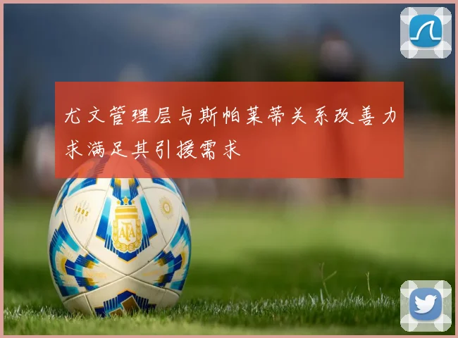 尤文管理层与斯帕莱蒂关系改善力求满足其引援需求