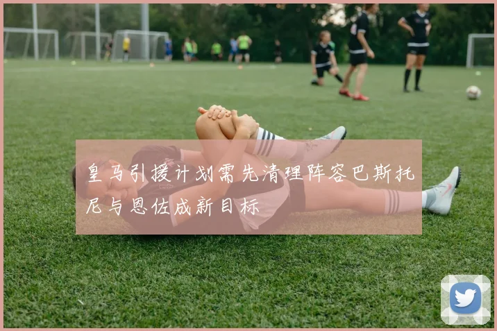 皇马引援计划需先清理阵容巴斯托尼与恩佐成新目标