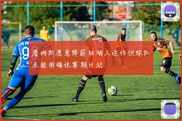 詹姆斯愿意降薪助湖人运作但球队未能明确休赛期计划
