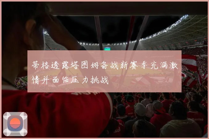 蒂格透露塔图姆备战新赛季充满激情并面临压力挑战