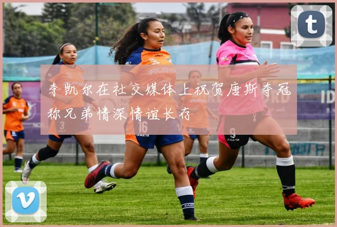 李凯尔在社交媒体上祝贺唐斯夺冠称兄弟情深情谊长存