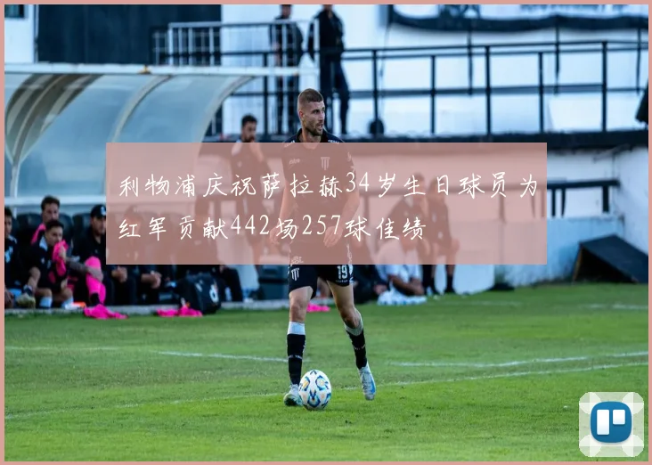 利物浦庆祝萨拉赫34岁生日球员为红军贡献442场257球佳绩