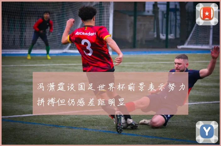 冯潇霆谈国足世界杯前景表示努力拼搏但仍感差距明显
