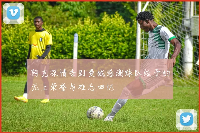 阿克深情告别曼城感谢球队给予的无上荣誉与难忘回忆