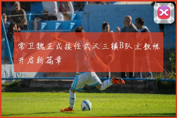 常卫魏正式接任武汉三镇B队主教练开启新篇章