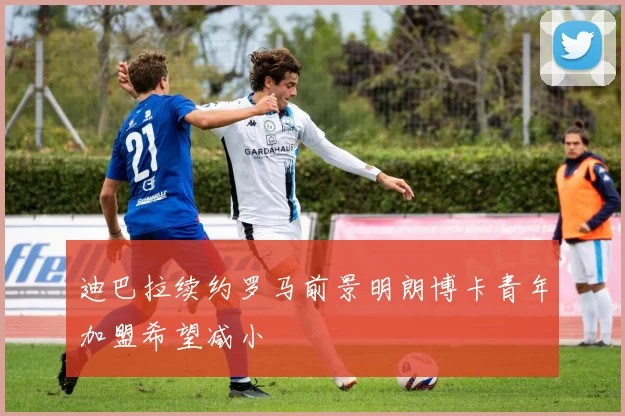 迪巴拉续约罗马前景明朗博卡青年加盟希望减小