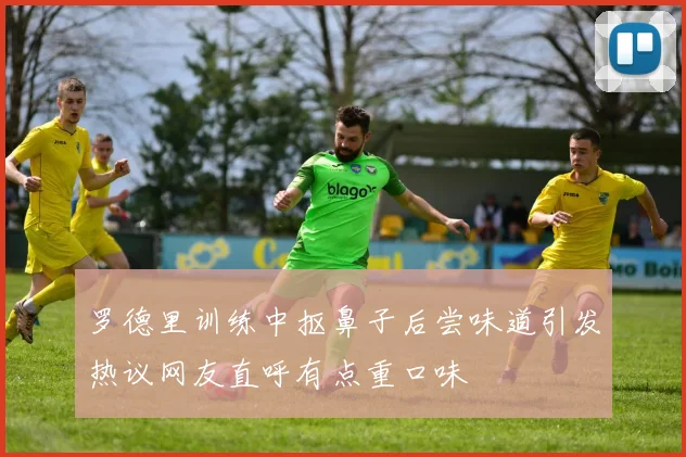 罗德里训练中抠鼻子后尝味道引发热议网友直呼有点重口味