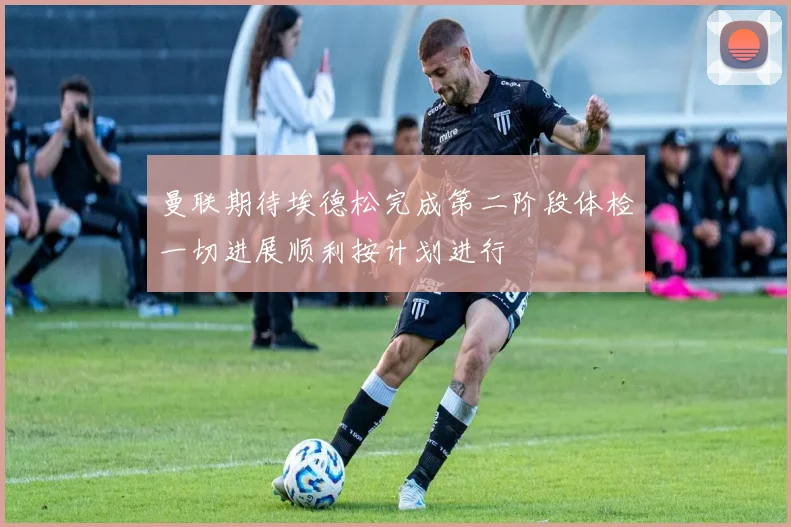 曼联期待埃德松完成第二阶段体检一切进展顺利按计划进行