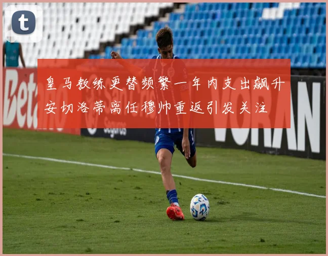 皇马教练更替频繁一年内支出飙升安切洛蒂离任穆帅重返引发关注